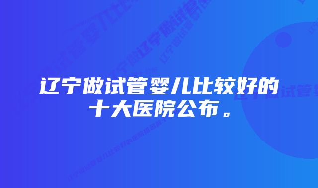 辽宁做试管婴儿比较好的十大医院公布。