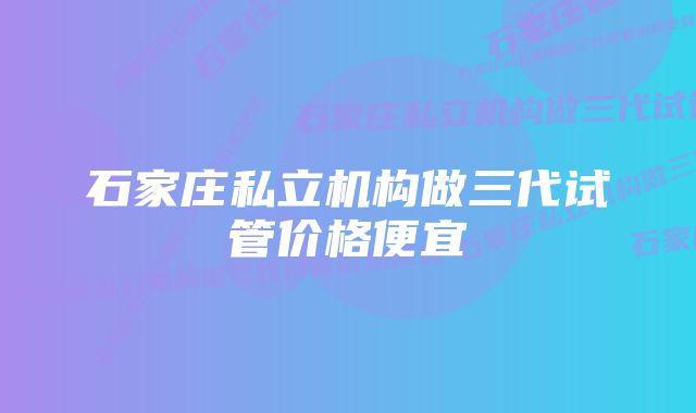 石家庄私立机构做三代试管价格便宜