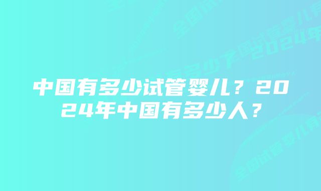 中国有多少试管婴儿？2024年中国有多少人？