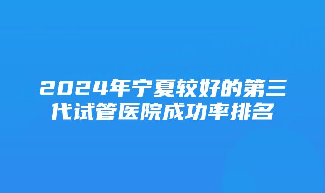 2024年宁夏较好的第三代试管医院成功率排名