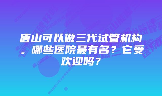 唐山可以做三代试管机构。哪些医院最有名？它受欢迎吗？