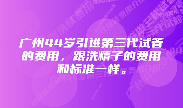 广州44岁引进第三代试管的费用，跟洗精子的费用和标准一样。