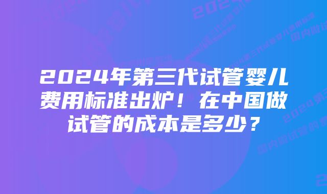 2024年第三代试管婴儿费用标准出炉！在中国做试管的成本是多少？