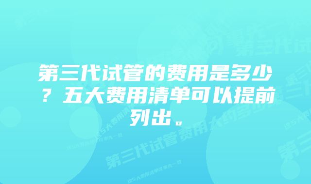 第三代试管的费用是多少？五大费用清单可以提前列出。