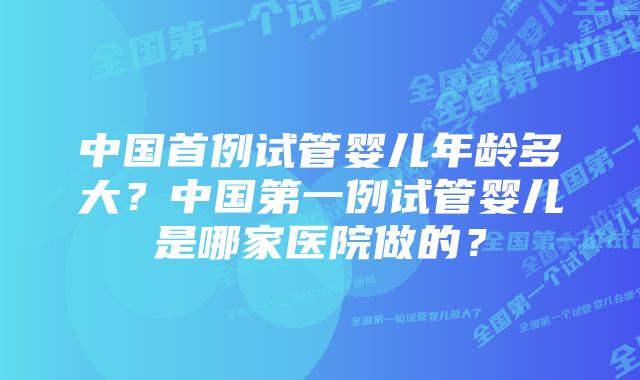 中国首例试管婴儿年龄多大？中国第一例试管婴儿是哪家医院做的？