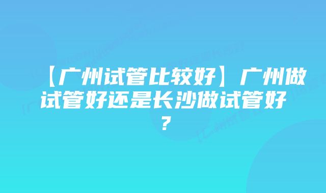 【广州试管比较好】广州做试管好还是长沙做试管好？