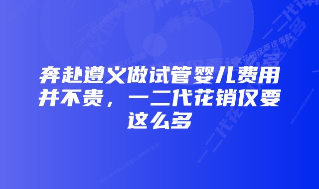 奔赴遵义做试管婴儿费用并不贵，一二代花销仅要这么多