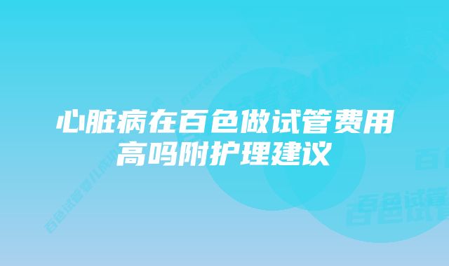 心脏病在百色做试管费用高吗附护理建议