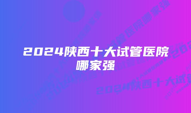 2024陕西十大试管医院哪家强