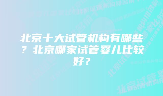 北京十大试管机构有哪些？北京哪家试管婴儿比较好？