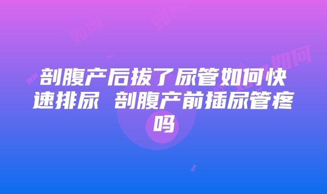 剖腹产后拔了尿管如何快速排尿 剖腹产前插尿管疼吗