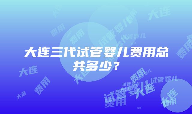 大连三代试管婴儿费用总共多少？