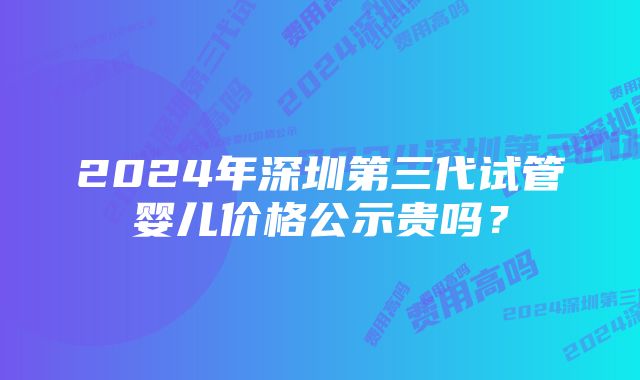 2024年深圳第三代试管婴儿价格公示贵吗？