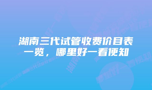 湖南三代试管收费价目表一览，哪里好一看便知