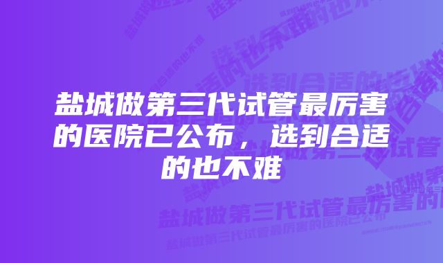 盐城做第三代试管最厉害的医院已公布，选到合适的也不难