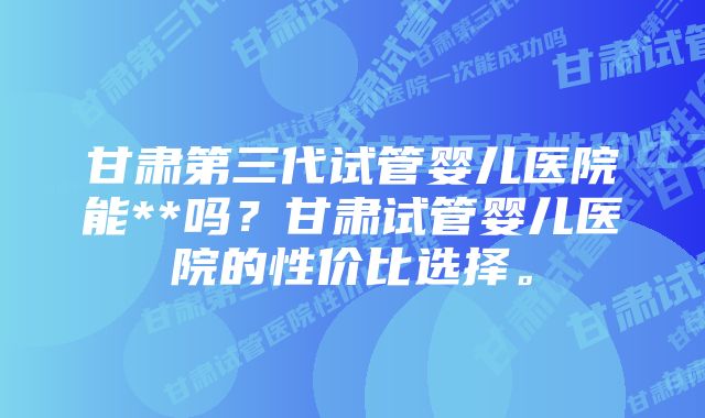 甘肃第三代试管婴儿医院能**吗？甘肃试管婴儿医院的性价比选择。