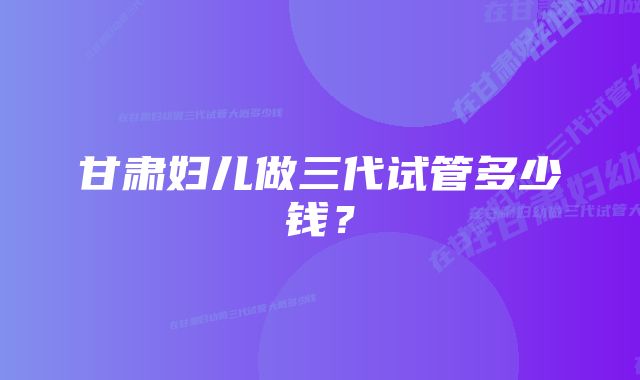 甘肃妇儿做三代试管多少钱？