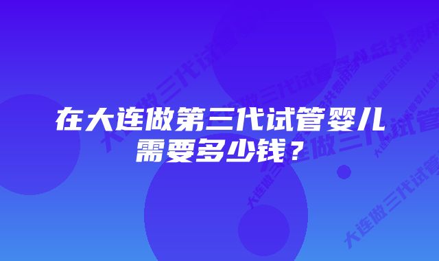 在大连做第三代试管婴儿需要多少钱？