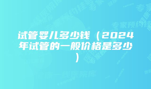 试管婴儿多少钱（2024年试管的一般价格是多少）