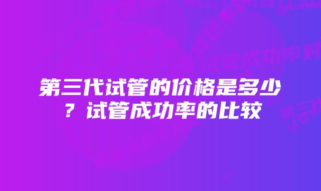 第三代试管的价格是多少？试管成功率的比较