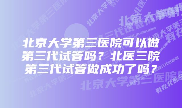 北京大学第三医院可以做第三代试管吗？北医三院第三代试管做成功了吗？