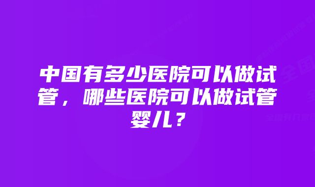 中国有多少医院可以做试管，哪些医院可以做试管婴儿？