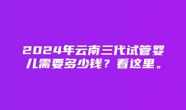 2024年云南三代试管婴儿需要多少钱？看这里。