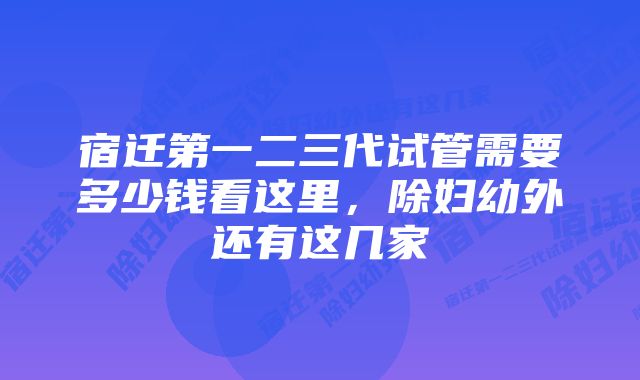 宿迁第一二三代试管需要多少钱看这里，除妇幼外还有这几家