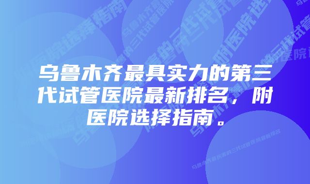 乌鲁木齐最具实力的第三代试管医院最新排名，附医院选择指南。