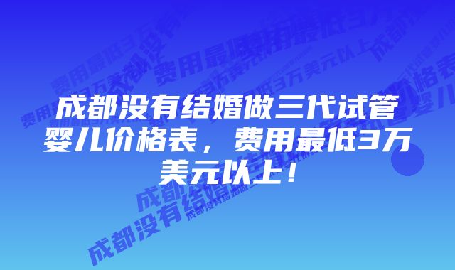 成都没有结婚做三代试管婴儿价格表，费用最低3万美元以上！