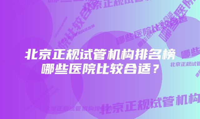 北京正规试管机构排名榜哪些医院比较合适？