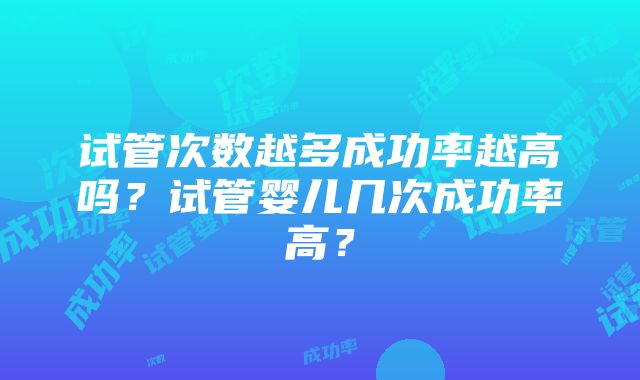 试管次数越多成功率越高吗？试管婴儿几次成功率高？