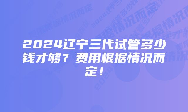 2024辽宁三代试管多少钱才够？费用根据情况而定！