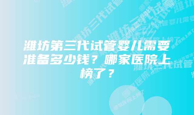 潍坊第三代试管婴儿需要准备多少钱？哪家医院上榜了？