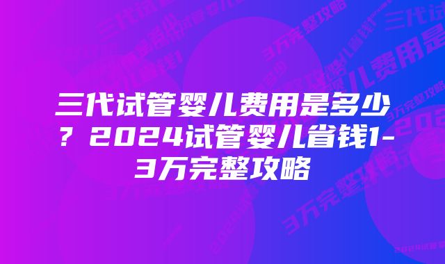 三代试管婴儿费用是多少？2024试管婴儿省钱1-3万完整攻略