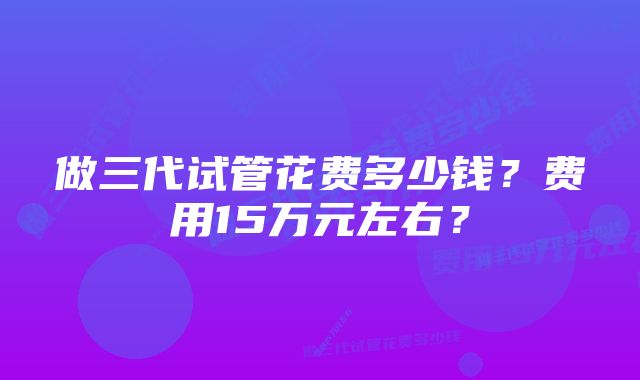 做三代试管花费多少钱？费用15万元左右？