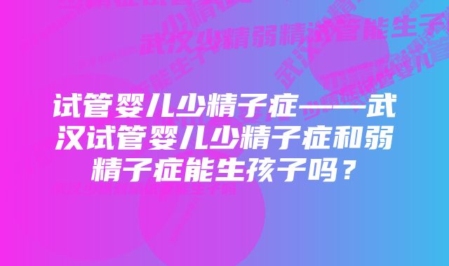 试管婴儿少精子症——武汉试管婴儿少精子症和弱精子症能生孩子吗？