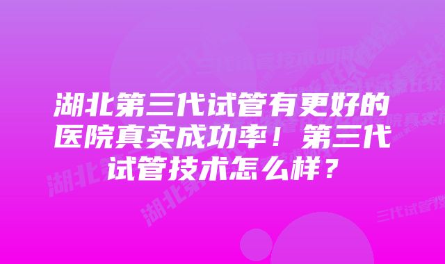 湖北第三代试管有更好的医院真实成功率！第三代试管技术怎么样？