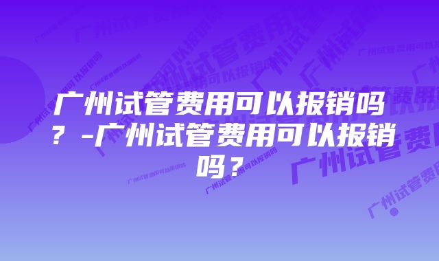 广州试管费用可以报销吗？-广州试管费用可以报销吗？