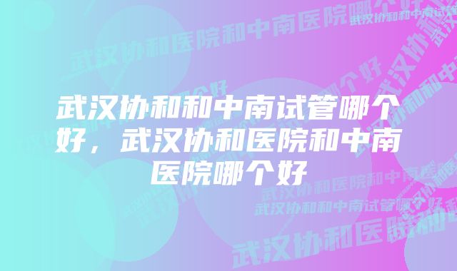 武汉协和和中南试管哪个好，武汉协和医院和中南医院哪个好