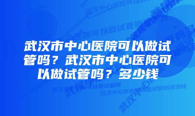 武汉市中心医院可以做试管吗？武汉市中心医院可以做试管吗？多少钱