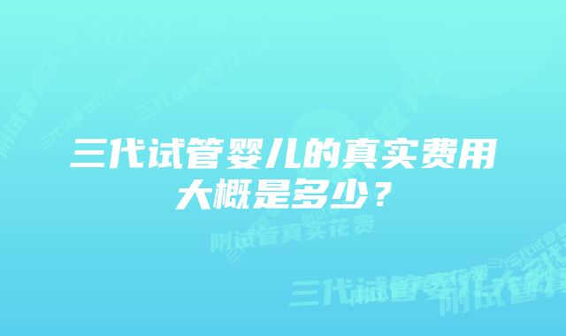 三代试管婴儿的真实费用大概是多少？