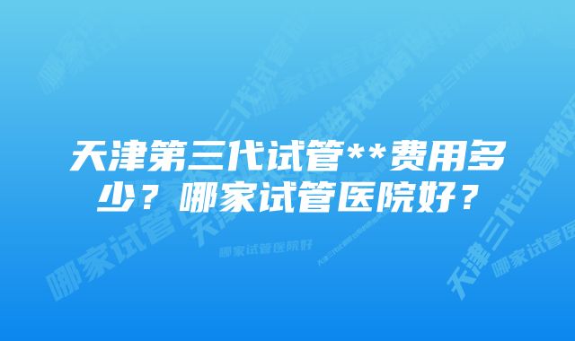 天津第三代试管**费用多少？哪家试管医院好？