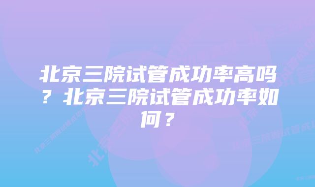 北京三院试管成功率高吗？北京三院试管成功率如何？