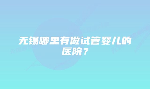 无锡哪里有做试管婴儿的医院？