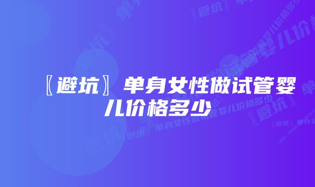 〖避坑〗单身女性做试管婴儿价格多少