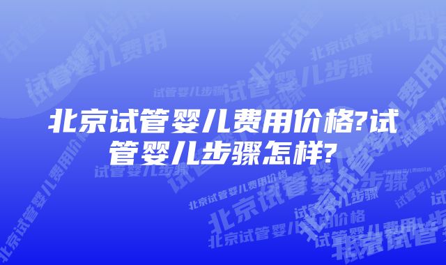 北京试管婴儿费用价格?试管婴儿步骤怎样?