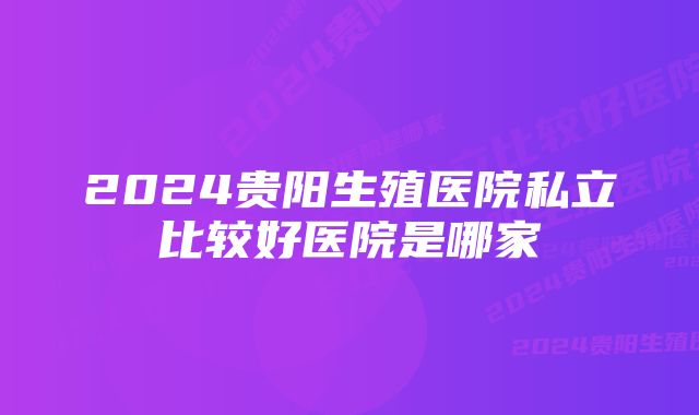 2024贵阳生殖医院私立比较好医院是哪家