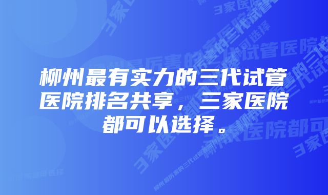 柳州最有实力的三代试管医院排名共享，三家医院都可以选择。