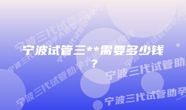 宁波试管三**需要多少钱？